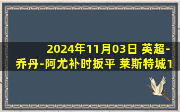 2024年11月03日 英超-乔丹-阿尤补时扳平 莱斯特城1-1伊普斯维奇